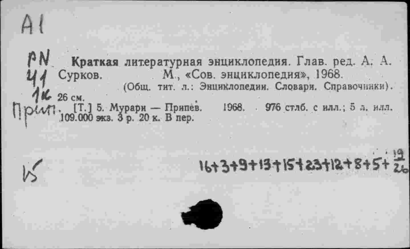 ﻿AI
P hl Краткая литературная энциклопедия. Глав. ред. А. А.
У J Сурков.	М, «Сов. энциклопедия», 1968.
(Общ. тит. л.: Энциклопедии. Словари. Справочники).
7 lu 26 см.
ПгїС-иП. [Т. ] 5. Мурари — Припев. 1968.	976 стлб. с илл.; 5 л. илл.
' ! р ' 109.000 экз. 3 р. 20 к. В пер.

